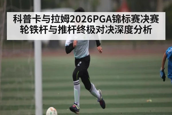 科普卡与拉姆2026PGA锦标赛决赛轮铁杆与推杆终极对决深度分析 - Kaiyun Sports