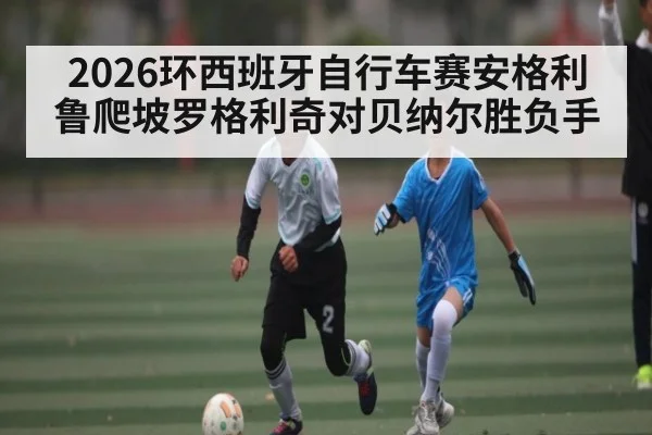 2026环西班牙自行车赛安格利鲁爬坡罗格利奇对贝纳尔胜负手