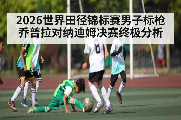 2026世界田径锦标赛男子标枪乔普拉对纳迪姆决赛终极分析