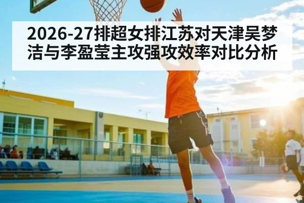 2026-27排超女排江苏对天津吴梦洁与李盈莹主攻强攻效率对比分析