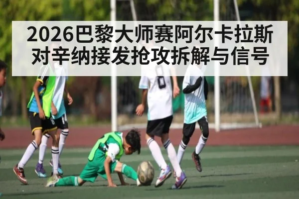 2026巴黎大师赛阿尔卡拉斯对辛纳接发抢攻拆解与信号